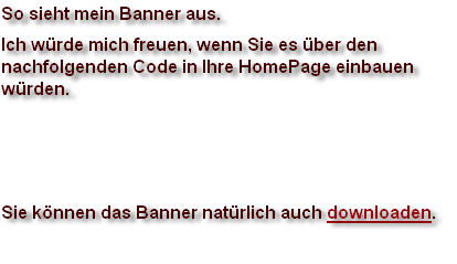 So sieht mein Banner aus.
Ich würde mich freuen, wenn Sie es über den
nachfolgenden Code in Ihre HomePage einbauen
würden.



Sie können das Banner natürlich auch downloaden.
