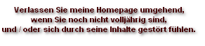 Verlassen Sie meine Homepage umgehend, 
wenn Sie noch nicht volljährig sind, 
und / oder sich durch seine Inhalte gestört fühlen.
