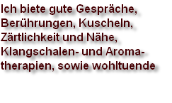 Ich biete gute Gespräche,
Berührungen, Kuscheln, 
Zärtlichkeit und Nähe, 
Klangschalen- und Aroma-
therapien, sowie wohltuende 
