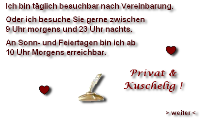 Ich bin täglich besuchbar nach Vereinbarung.
Oder ich besuche Sie gerne zwischen 
9 Uhr morgens und 23 Uhr nachts.
An Sonn- und Feiertagen bin ich ab
10 Uhr Morgens erreichbar.