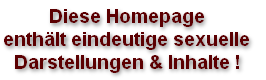 Diese Homepage
enthält eindeutige sexuelle
Darstellungen & Inhalte !