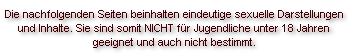 Die nachfolgenden Seiten beinhalten eindeutige sexuelle Darstellungen 
und Inhalte. Sie sind somit NICHT für Jugendliche unter 18 Jahren 
geeignet und auch nicht bestimmt.